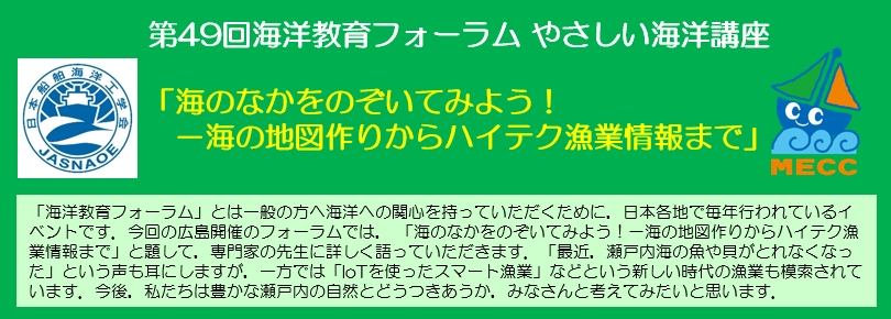 「海洋教育フォーラム」とは一般の方へ海洋への関心を持っていただくために，日本各地で毎年行われているイベントです。今回の広島開催のフォーラムでは，「海のなかをのぞいてみよう！ －海の地図作りからハイテク漁業情報まで」と題して，専門家の先生に詳しく語っていただきます。「最近，瀬戸内海の魚や貝がとれなくなった」という声も耳にしますが，一方では「IoTを使ったスマート漁業」などという新しい時代の漁業も模索されています。今後，私たちは豊かな瀬戸内の自然とどうつきあうか，みなさんと考えてみたいと思います。