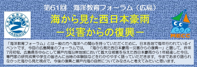 「海洋教育フォーラム」とは一般の方へ海洋への関心を持っていただくために，日本各地で毎年行われているイベントです。今回の広島開催のフォーラムでは，「海から見た西日本豪雨 －災害からの復興－」と題して，昨年7月初旬，広島県を中心として瀬戸内海沿岸地域において甚大な被害を与えた西日本豪雨から1年経過した今日，専門家の研究成果や学生の皆さんに当時の体験談などをわかりやすく語っていただきます。今まであまり語られなかった海から見た視点で，今後の復興と瀬戸内海の自然についてみなさんと考えてみたいと思います。