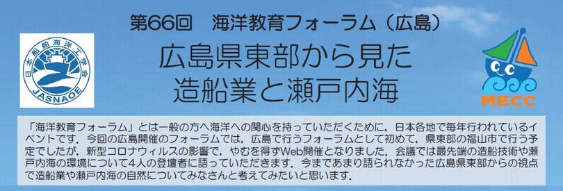 「海洋教育フォーラム」とは一般の方へ海洋への関心を持っていただくために，日本各地で毎年行われているイベントです。今回の広島開催のフォーラムでは，広島で行うフォーラムとして初めて，県東部の福山市で行う予定でしたが，新型コロナウイルスの影響で，やむを得ずWeb開催となりました。会議では最先端の造船技術や瀬戸内海の環境について4人の登壇者に語っていただきます。今まであまり語られなかった広島県東部からの視点で造船業や瀬戸内海の自然についてみなさんと考えてみたいと思います。