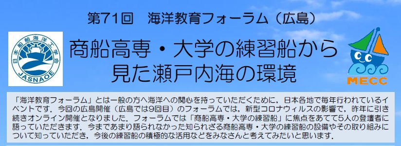 「海洋教育フォーラム」とは一般の方へ海洋への関心を持っていただくために，日本各地で毎年行われているイベントです。今回の広島開催 (広島では9回目) のフォーラムでは，新型コロナウイルスの影響で，昨年に引き続きオンライン開催となりました。フォーラムでは「商船高専・大学の練習船」に焦点をあてて5人の登壇者に語っていただきます。今まであまり語られなかった知られざる商船高専・大学の練習船の設備やその取り組みについて知っていただき，今後の練習船の積極的な活用などをみなさんと考えてみたいと思います。