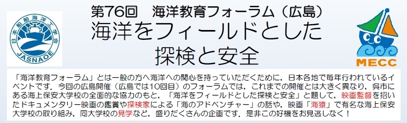 「海洋教育フォーラム」とは一般の方へ海洋への関心を持っていただくために，日本各地で毎年行われているイベントです。今回の広島開催 (広島では10回目) のフォーラムでは，これまでの開催とは大きく異なり，呉市にある海上保安大学校の全面的な協力のもと，「海洋をフィールドとした探検と安全」と題して，映画監督を招いたドキュメンタリー映画の鑑賞や探検家による「海のアドベンチャー」の話や，映画「海猿」で有名な海上保安大学校の取り組み，同大学校の見学など，盛りだくさんの企画です。是非この好機をお見逃しなく！