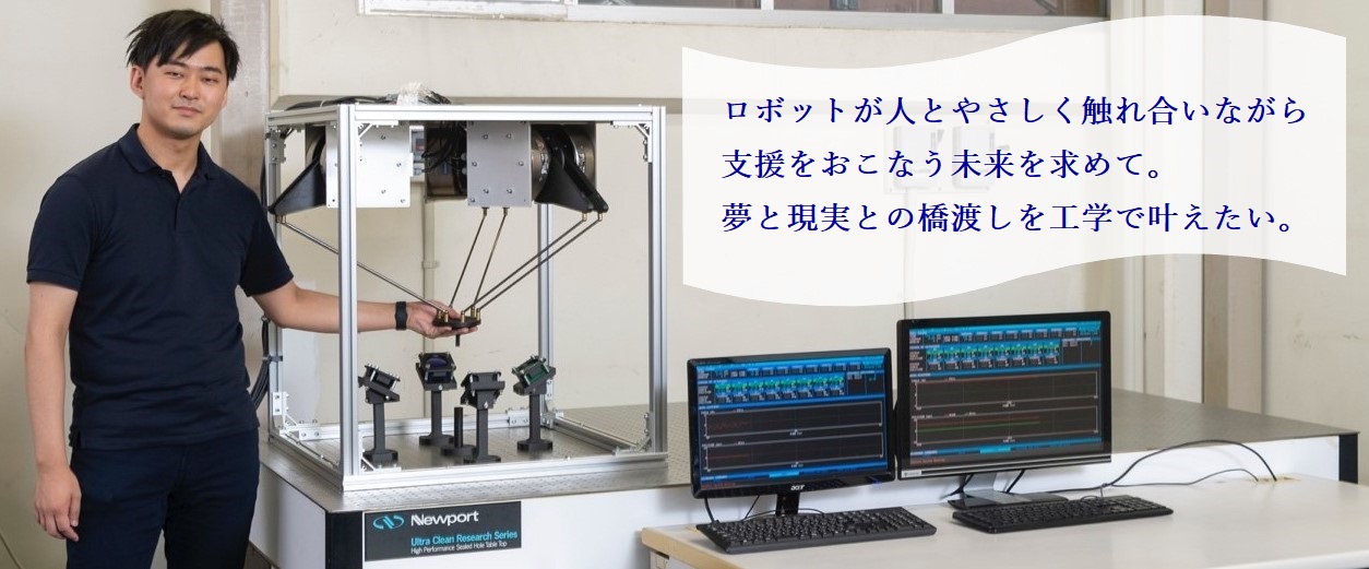 ロボットが人とやさしく触れ合いながら支援をおこなう未来を求めて。夢と現実の橋渡しを工学で叶えたい。