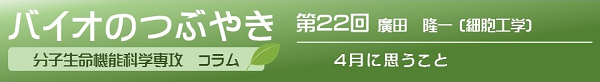 バイオのつぶやき第２２回　廣田隆一助教「４月に思うこと」