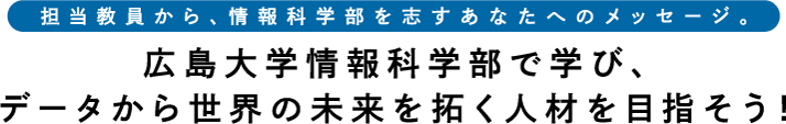 担当教員から、情報科学部を志すあなたへのメッセージ。広島大学情報科学部で学び、データから世界の未来を拓く人材を目指そう！