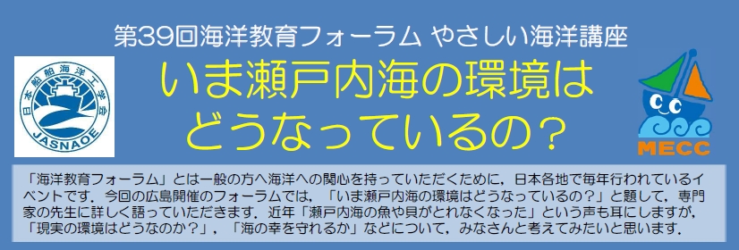 「海洋教育フォーラム」とは一般の方へ海洋への関心を持っていただくために,日本各地で毎年行われているイベントです。今回の広島開催のフォーラムでは,「いま瀬戸内海の環境はどうなっているの?」と題して,専門家の先生に詳しく語っていただきます。近年「瀬戸内海の魚や貝がとれなくなった」という声も耳にしますが,「現実の環境はどうなのか?」,「海の幸を守れるか」などについて,みなさんと考えてみたいと思います。