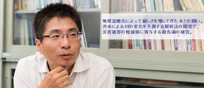 地球温暖化によって厳しさを増してきた水との闘い。洪水による川の変化を予測する解析法の開発で、災害被害の軽減策に寄与する最先端の研究。